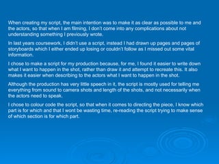 When creating my script, the main intention was to make it as clear as possible to me and the actors, so that when I am filming, I don’t come into any complications about not understanding something I previously wrote.  In last years coursework, I didn’t use a script, instead I had drawn up pages and pages of storyboards which I either ended up losing or couldn’t follow as I missed out some vital information. I chose to make a script for my production because, for me, I found it easier to write down what I want to happen in the shot, rather than draw it and attempt to recreate this. It also makes it easier when describing to the actors what I want to happen in the shot. Although the production has very little speech in it, the script is mostly used for telling me everything from sound to camera shots and length of the shots, and not necessarily when the actors need to speak.  I chose to colour code the script, so that when it comes to directing the piece, I know which part is for which and that I wont be wasting time, re-reading the script trying to make sense of which section is for which part. 