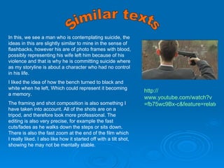 Similar texts In this, we see a man who is contemplating suicide, the ideas in this are slightly similar to mine in the sense of flashbacks, however his are of photo frames with blood, possibly representing his wife left him because of his violence and that is why he is committing suicide where as my storyline is about a character who had no control in his life. I liked the idea of how the bench turned to black and white when he left, Which could represent it becoming a memory. The framing and shot composition is also something I have taken into account. All of the shots are on a tripod, and therefore look more professional. The editing is also very precise, for example the fast cuts/fades as he walks down the steps or sits down. There is also the fast zoom at the end of the film which I really liked. I also like how it started off with a tilt shot, showing he may not be mentally stable. http:// www.youtube.com/watch?v =fb75wc9Bx-c&feature=related 