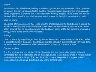 Sound- in this short film, I liked how the only sound through out was the voice over of the character on screen, this gave a spooky feel to the film, however made it appear more professionally edited together to fit with the film. I also liked how the only diegetic sound in the film was at the end, which was the gun shot, which made it appear as though it came back to reality. Mise en scene- One piece of mise en scene that I liked was the photographs in the flash backs, it helped the audience identify that it was a flashback. I also liked the dress code of the character, a suit, which showed that he wasn’t someone who had been failing at life, but someone who had a family, and to some extent was successful.  Editing- I liked how the lighting changed from light when we were in present time, to black and white, to simulate it was in the past. I also thought that the editing in movement was very well done, for example when we see the effect when he is in numerous places at a time. Camera angles- The first shot we see is a tilt shot of the character, this is a clever shot to start with as it connotates that he is not stable and on the edge, I hope to use similar shots in my production to simulate the same things. The use of the tripod made the production appear to be professionally done as we didn’t have any shaky camera work.  