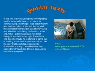 Similar texts In this link, we see a young boy contemplating suicide as he feels there is no reason to continue living. The things I liked about this film was the idea behind it, the fact that he tried these different methods but failed however, his was killed without it being his intention in the end. What I didn’t like about it was that I thought it was built up enough. Towards the end it seems maybe he is starting to come out of thinking about suicide, and as much as I like the irony that he is killed, it seemed to Predictable in a way. I also liked how they showed him through the different days. As his conditions worsened.  http:// www.youtube.com/watch?v =- fr-IaCBYmU 