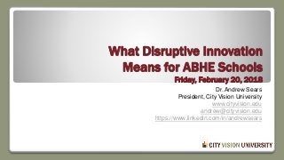 What Disruptive Innovation
Means for ABHE Schools
Friday, February 20, 2018
Dr. Andrew Sears
President, City Vision University
www.cityvision.edu
andrew@cityvision.edu
https://www.linkedin.com/in/andrewsears
 