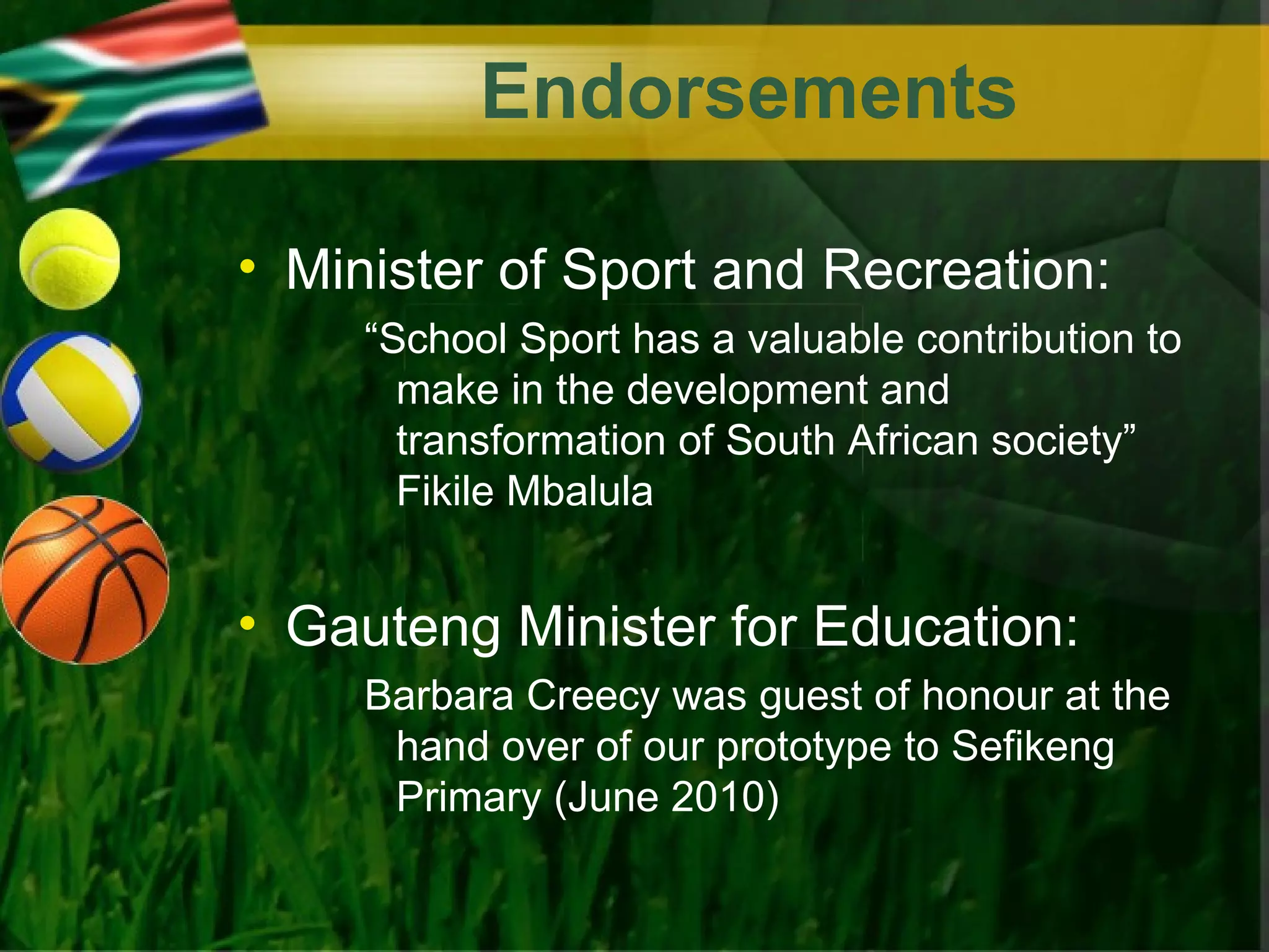Endorsements

• Minister of Sport and Recreation:
     “School Sport has a valuable contribution to
       make in the development and
       transformation of South African society”
       Fikile Mbalula


• Gauteng Minister for Education:
     Barbara Creecy was guest of honour at the
      hand over of our prototype to Sefikeng
      Primary (June 2010)
 