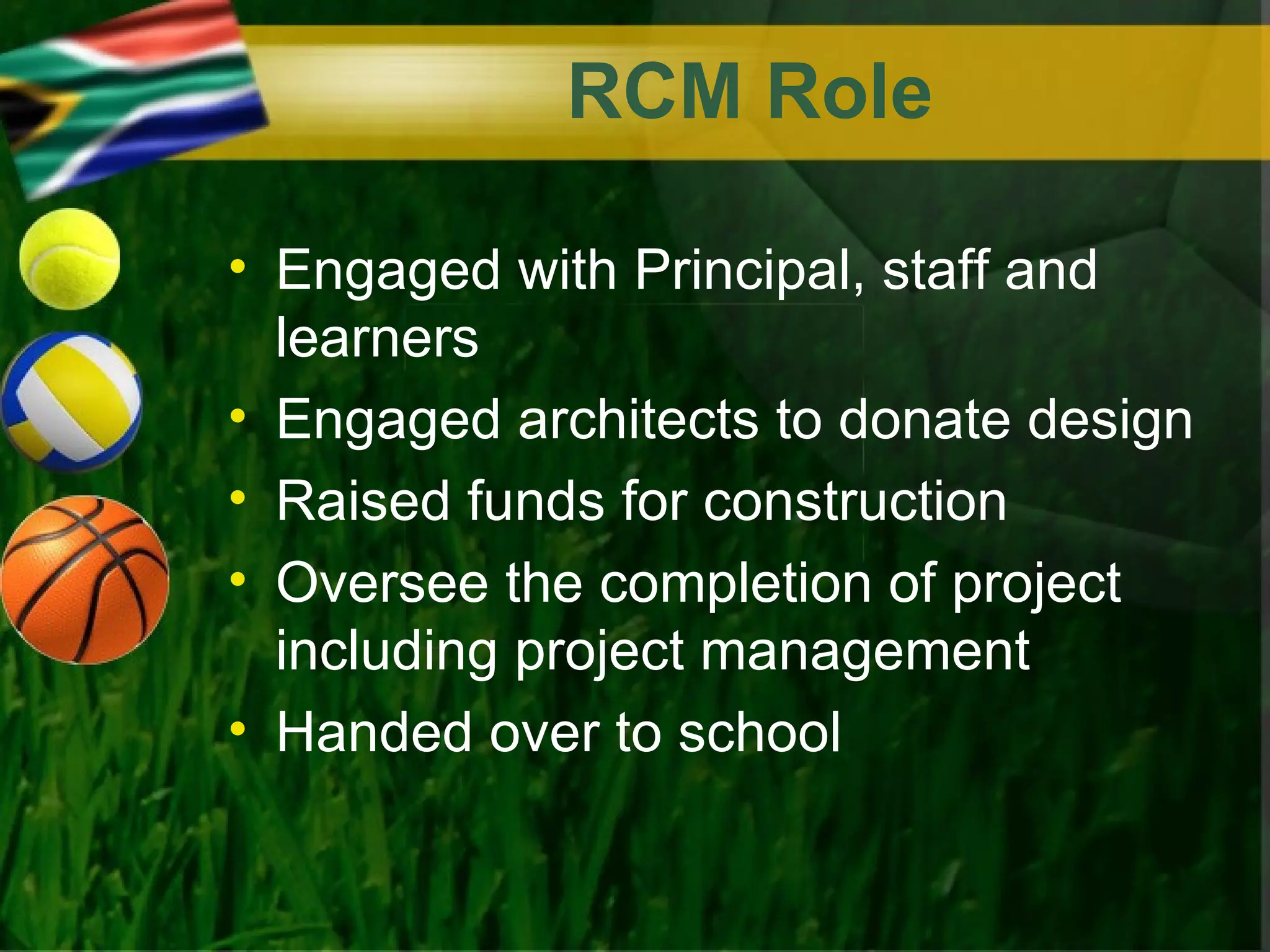 RCM Role

• Engaged with Principal, staff and
  learners
• Engaged architects to donate design
• Raised funds for construction
• Oversee the completion of project
  including project management
• Handed over to school
 