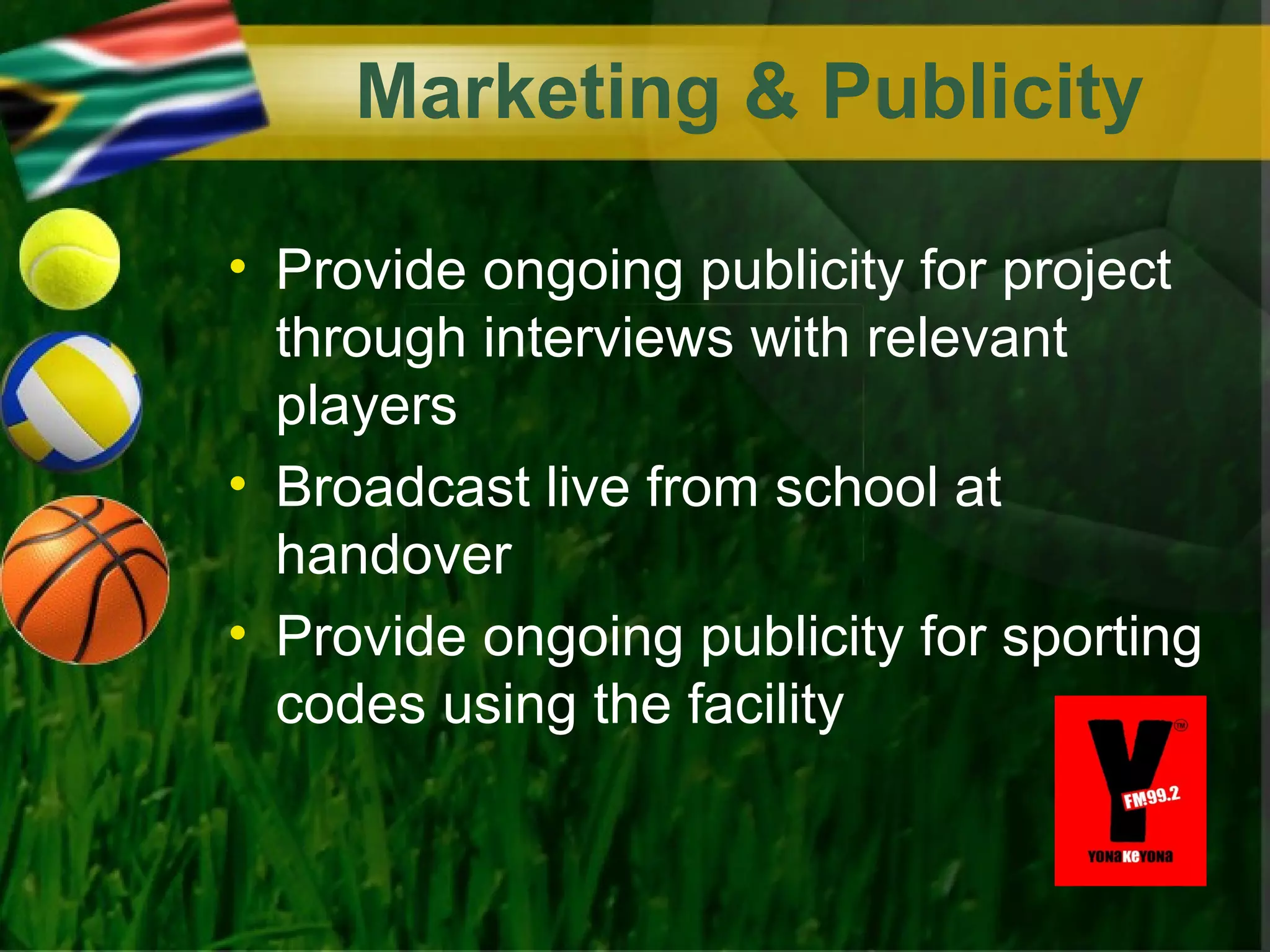 Marketing & Publicity

• Provide ongoing publicity for project
  through interviews with relevant
  players
• Broadcast live from school at
  handover
• Provide ongoing publicity for sporting
  codes using the facility
 