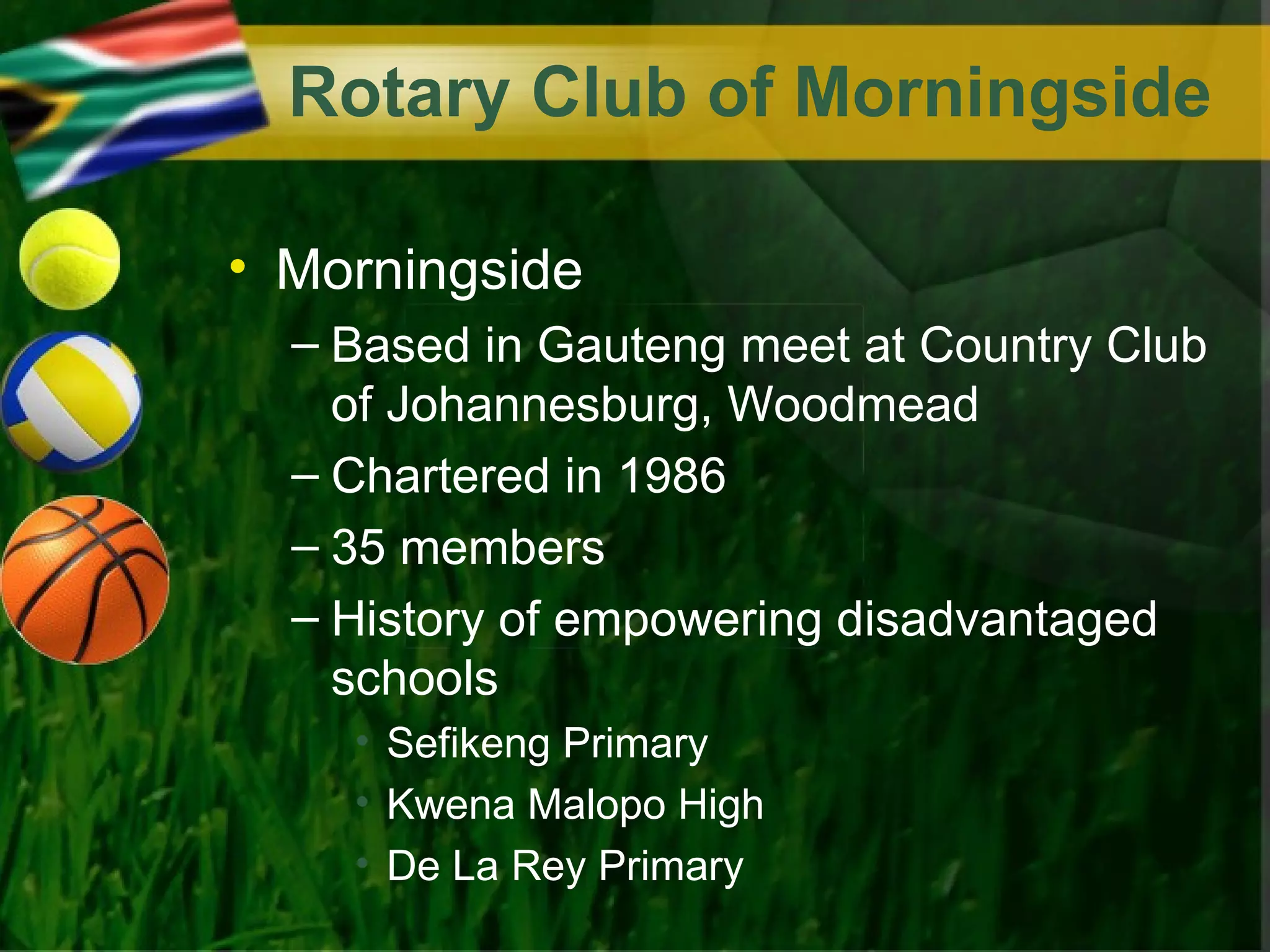 Rotary Club of Morningside

• Morningside
  – Based in Gauteng meet at Country Club
    of Johannesburg, Woodmead
  – Chartered in 1986
  – 35 members
  – History of empowering disadvantaged
    schools
    • Sefikeng Primary
    • Kwena Malopo High
    • De La Rey Primary
 