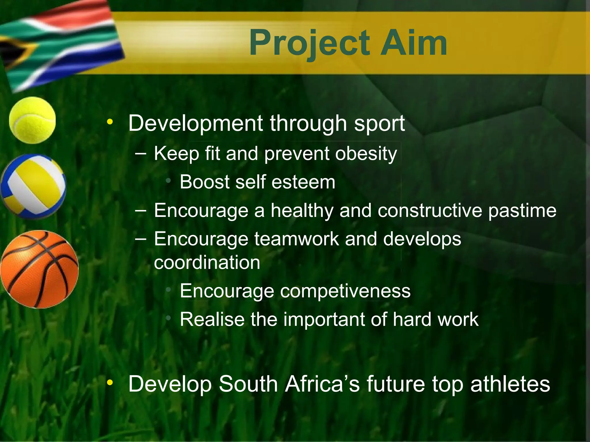 Project Aim

• Development through sport
  – Keep fit and prevent obesity
     • Boost self esteem
  – Encourage a healthy and constructive pastime
  – Encourage teamwork and develops
    coordination
     • Encourage competiveness
     • Realise the important of hard work


• Develop South Africa’s future top athletes
 