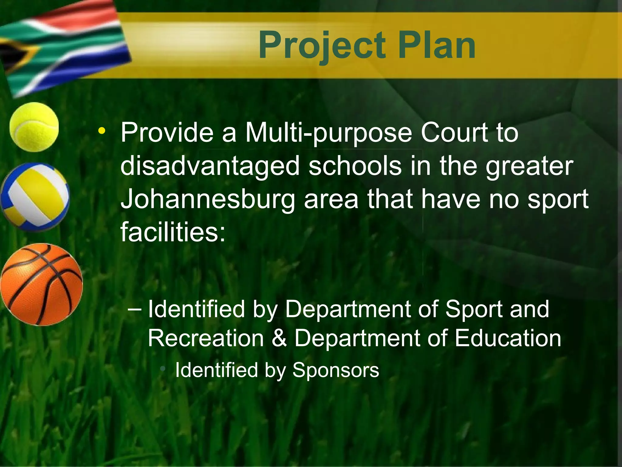 Project Plan

• Provide a Multi-purpose Court to
  disadvantaged schools in the greater
  Johannesburg area that have no sport
  facilities:

  – Identified by Department of Sport and
    Recreation & Department of Education
    • Identified by Sponsors
 