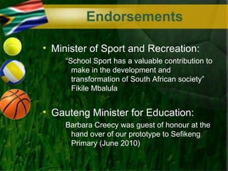 Endorsements

• Minister of Sport and Recreation:
     “School Sport has a valuable contribution to
       make in the development and
       transformation of South African society”
       Fikile Mbalula


• Gauteng Minister for Education:
     Barbara Creecy was guest of honour at the
      hand over of our prototype to Sefikeng
      Primary (June 2010)
 