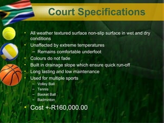 Court Specifications
•   All weather textured surface non-slip surface in wet and dry
    conditions
•   Unaffected by extreme temperatures
     – Remains comfortable underfoot
•   Colours do not fade
•   Built in drainage slope which ensure quick run-off
•   Long lasting and low maintenance
•   Used for multiple sports
     –   Volley Ball
     –   Tennis
     –   Basket Ball
     –   Badminton

• Cost +-R160,000.00
 