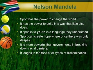 Nelson Mandela
• Sport has the power to change the world.
• It has the power to unite in a way that little else
  does.
• It speaks to youth in a language they understand.
• Sport can create hope where once there was only
  despair.
• It is more powerful than governments in breaking
  down racial barriers.
• It laughs in the face of all types of discrimination.
 