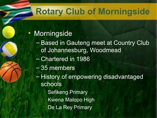 Rotary Club of Morningside

• Morningside
  – Based in Gauteng meet at Country Club
    of Johannesburg, Woodmead
  – Chartered in 1986
  – 35 members
  – History of empowering disadvantaged
    schools
    • Sefikeng Primary
    • Kwena Malopo High
    • De La Rey Primary
 