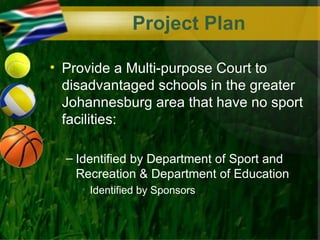 Project Plan

• Provide a Multi-purpose Court to
  disadvantaged schools in the greater
  Johannesburg area that have no sport
  facilities:

  – Identified by Department of Sport and
    Recreation & Department of Education
    • Identified by Sponsors
 