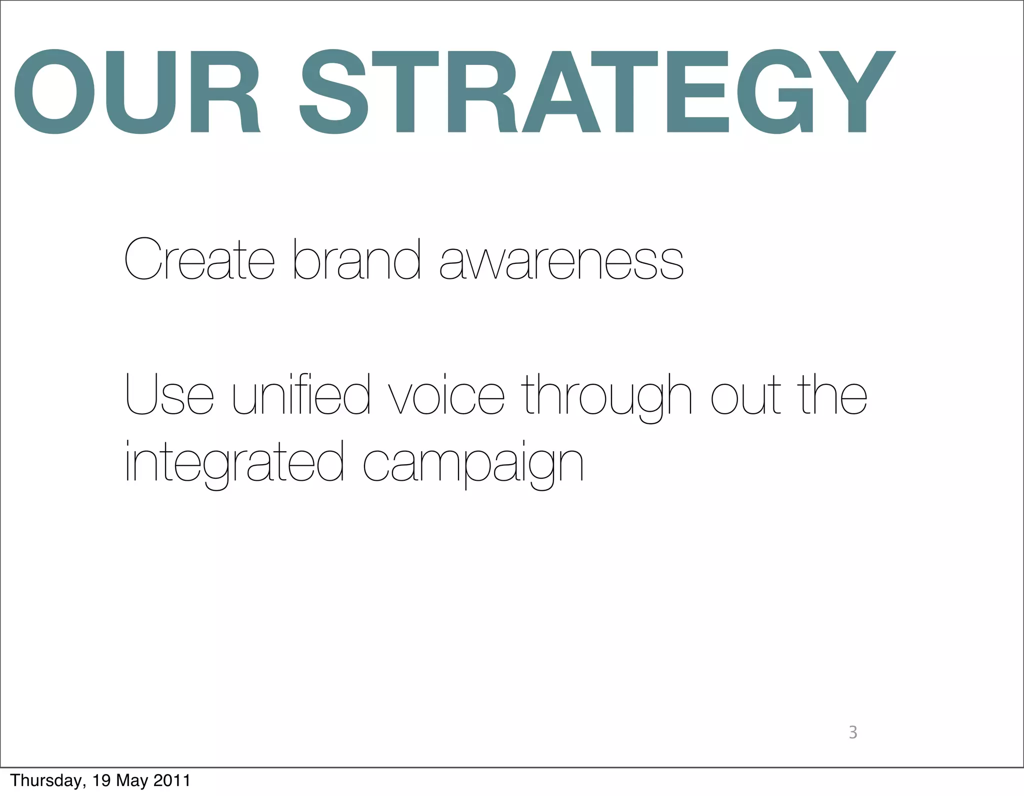 OUR STRATEGY
             Create brand awareness

             Use uniﬁed voice through out the
             integrated campaign



                                            3

Thursday, 19 May 2011
 
