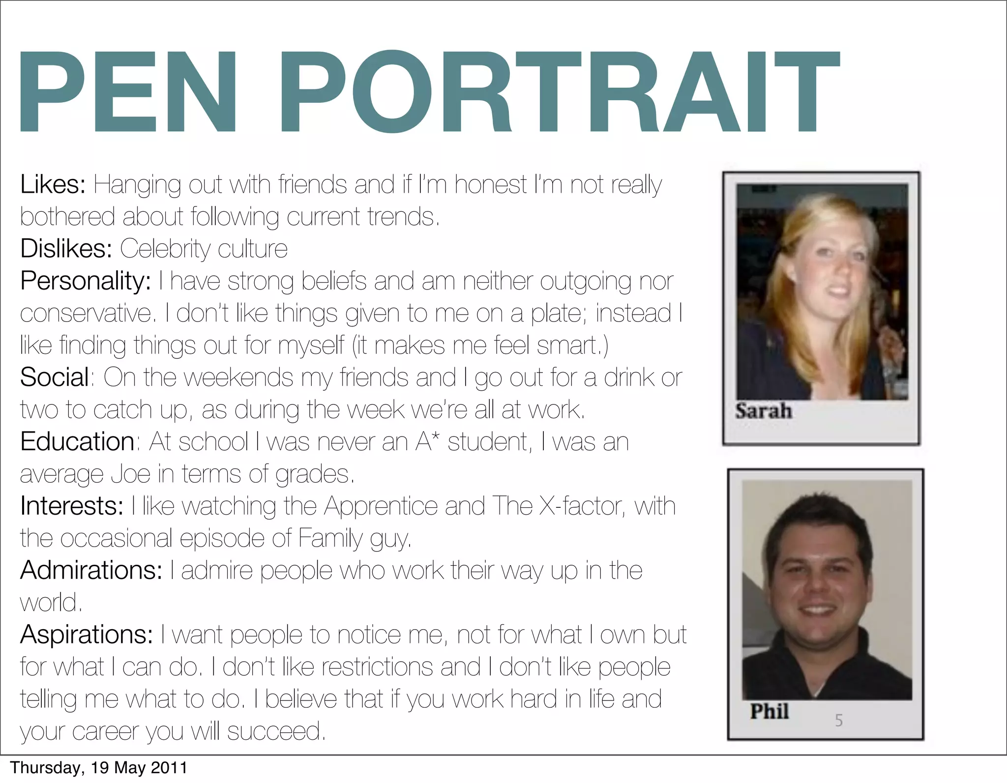 PEN PORTRAIT
 Likes: Hanging out with friends and if I’m honest I’m not really
 bothered about following current trends.
 Dislikes: Celebrity culture
 Personality: I have strong beliefs and am neither outgoing nor
 conservative. I don’t like things given to me on a plate; instead I
 like ﬁnding things out for myself (it makes me feel smart.)
 Social: On the weekends my friends and I go out for a drink or
 two to catch up, as during the week we’re all at work.
 Education: At school I was never an A* student, I was an
 average Joe in terms of grades.
 Interests: I like watching the Apprentice and The X-factor, with
 the occasional episode of Family guy.
 Admirations: I admire people who work their way up in the
 world.
 Aspirations: I want people to notice me, not for what I own but
 for what I can do. I don’t like restrictions and I don’t like people
 telling me what to do. I believe that if you work hard in life and
                                                                        5
 your career you will succeed.
Thursday, 19 May 2011
 