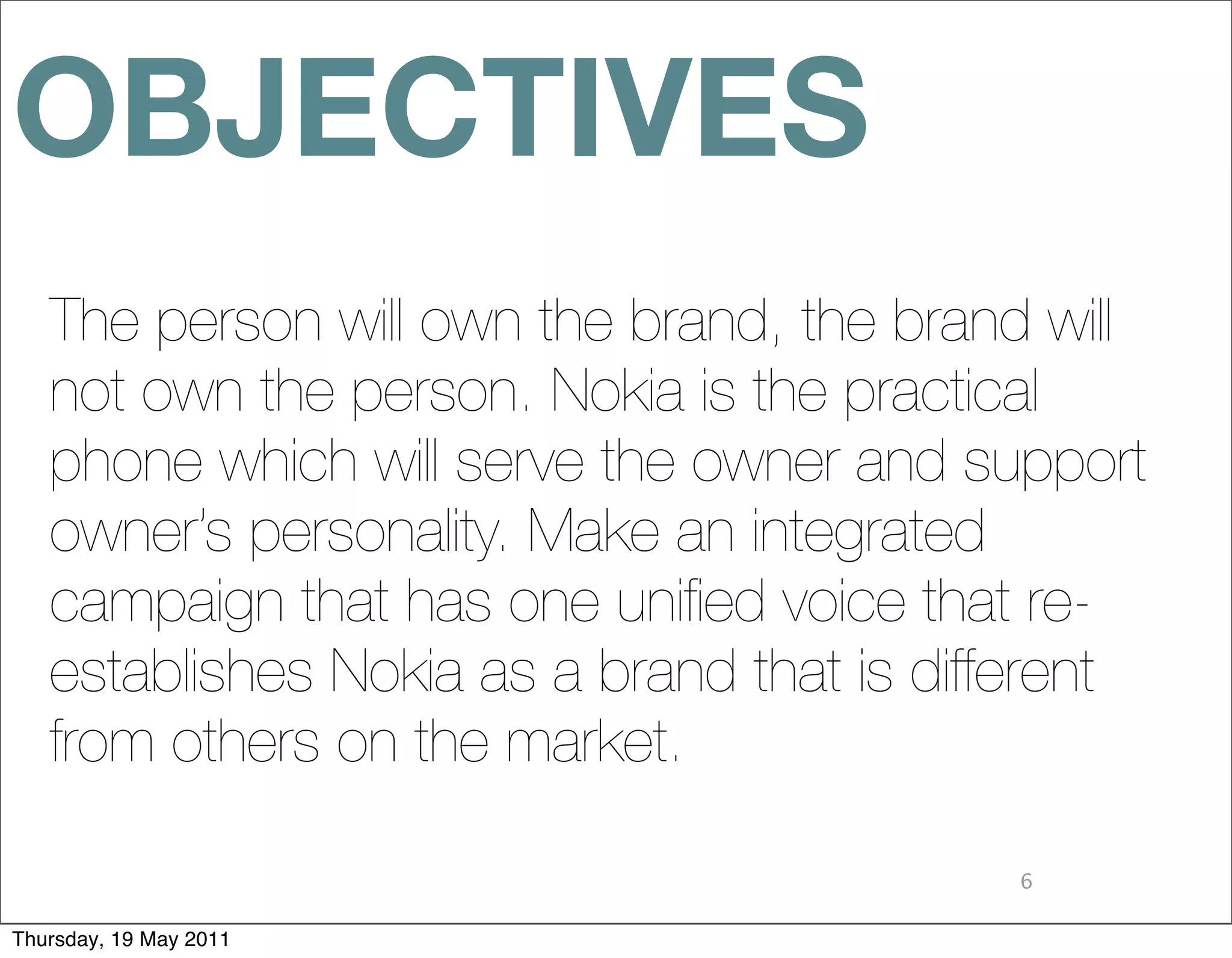 OBJECTIVES
   The person will own the brand, the brand will
   not own the person. Nokia is the practical
   phone which will serve the owner and support
   owner’s personality. Make an integrated
   campaign that has one uniﬁed voice that re-
   establishes Nokia as a brand that is different
   from others on the market.

                                           6

Thursday, 19 May 2011
 