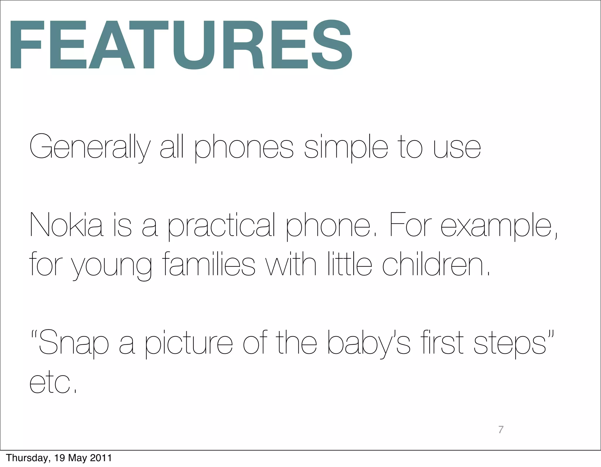 FEATURES
    Generally all phones simple to use

    Nokia is a practical phone. For example,
    for young families with little children.

    “Snap a picture of the baby’s ﬁrst steps”
    etc.
                                         7

Thursday, 19 May 2011
 