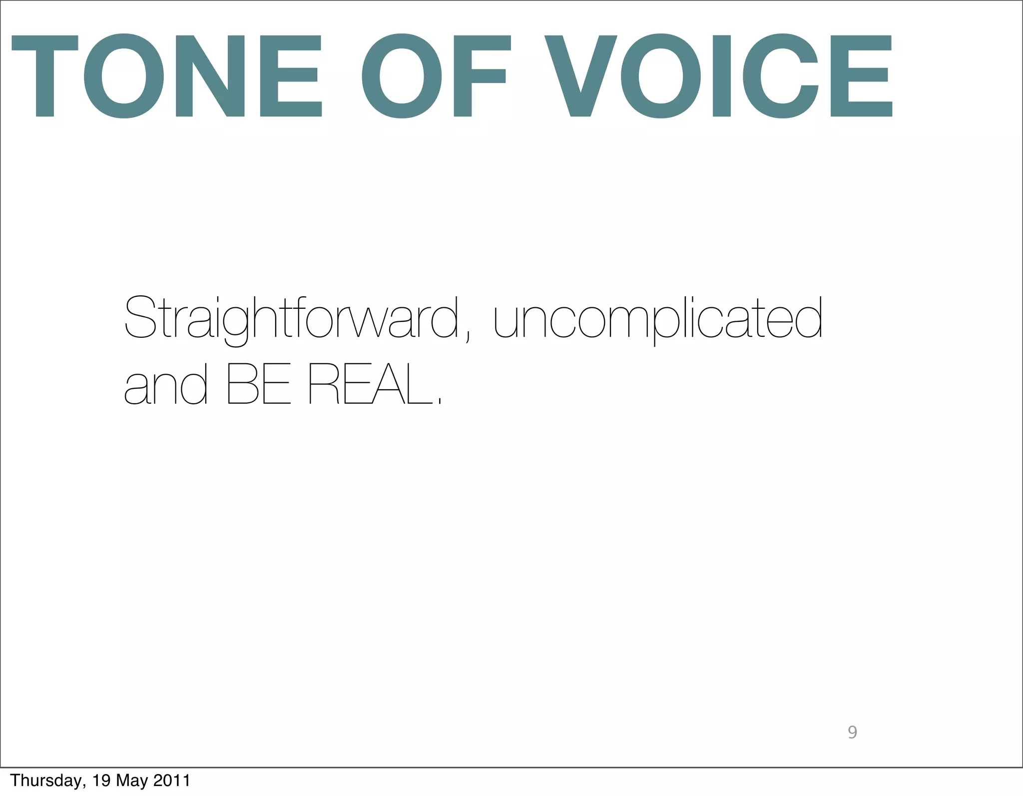 TONE OF VOICE
             Straightforward, uncomplicated
             and BE REAL.




                                              9

Thursday, 19 May 2011
 