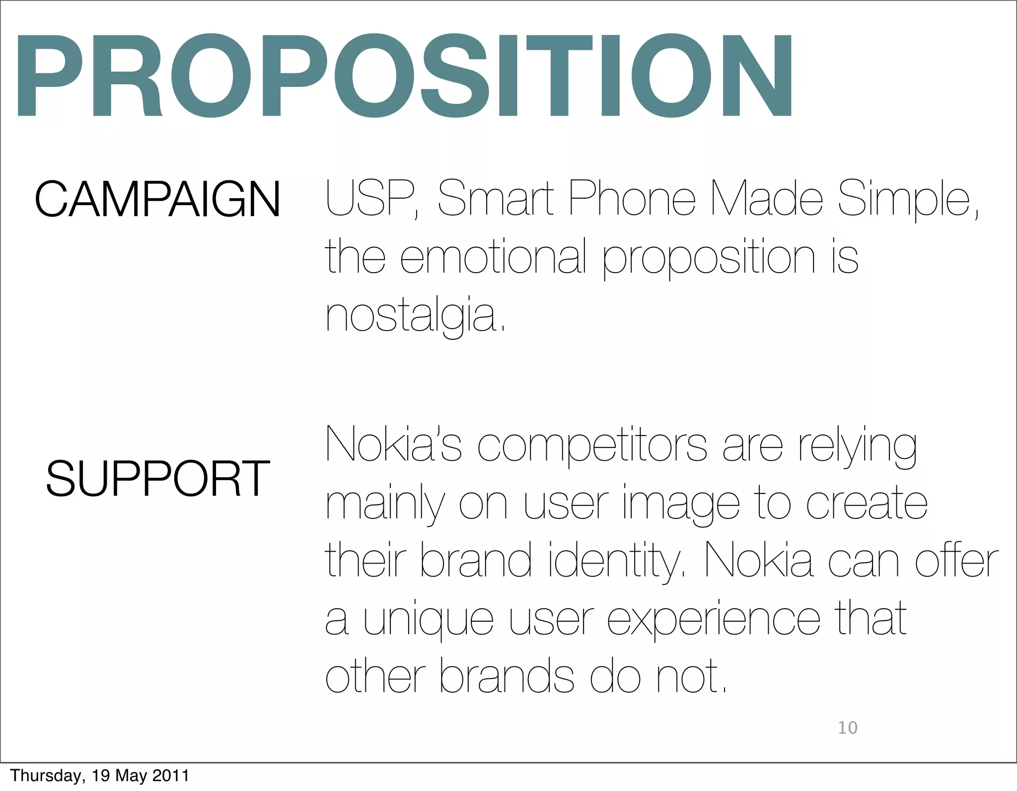 PROPOSITION
  CAMPAIGN USP, Smart Phone Made Simple,
           the emotional proposition is
           nostalgia.

                        Nokia’s competitors are relying
    SUPPORT             mainly on user image to create
                        their brand identity. Nokia can offer
                        a unique user experience that
                        other brands do not.
                                                    10

Thursday, 19 May 2011
 