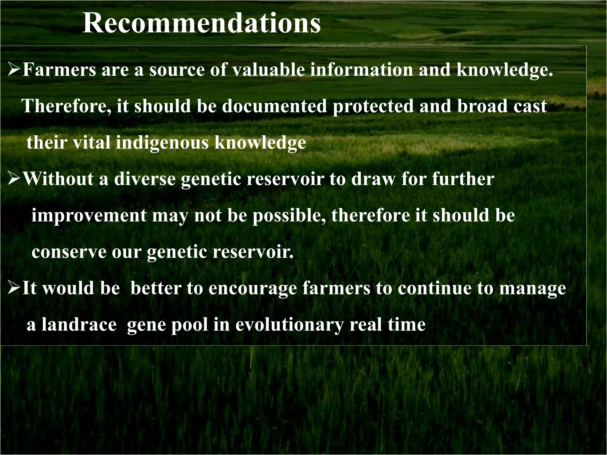 Recommendations
Farmers are a source of valuable information and knowledge.
 Therefore, it should be documented protected and broad cast
  their vital indigenous knowledge
Without a diverse genetic reservoir to draw for further
  improvement may not be possible, therefore it should be
  conserve our genetic reservoir.
It would be better to encourage farmers to continue to manage
  a landrace gene pool in evolutionary real time
 