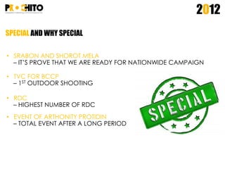SPECIAL AND WHY SPECIAL
2012
• SRABON AND SHOROT MELA
– IT’S PROVE THAT WE ARE READY FOR NATIONWIDE CAMPAIGN
• TVC FOR BCCP
– 1ST OUTDOOR SHOOTING
• RDC
– HIGHEST NUMBER OF RDC
• EVENT OF ARTHONITY PROTIDIN
– TOTAL EVENT AFTER A LONG PERIOD
 
