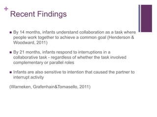 +
    Recent Findings

       By 14 months, infants understand collaboration as a task where
        people work together to achieve a common goal (Henderson &
        Woodward, 2011)

       By 21 months, infants respond to interruptions in a
        collaborative task - regardless of whether the task involved
        complementary or parallel roles

       Infants are also sensitive to intention that caused the partner to
        interrupt activity

    (Warneken, Grafenhain&Tomasello, 2011)
 