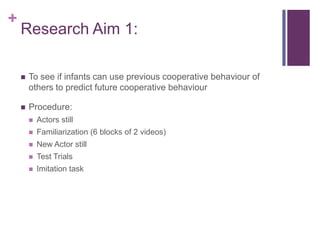 +
    Research Aim 1:

       To see if infants can use previous cooperative behaviour of
        others to predict future cooperative behaviour

       Procedure:
           Actors still
           Familiarization (6 blocks of 2 videos)
           New Actor still
           Test Trials
           Imitation task
 