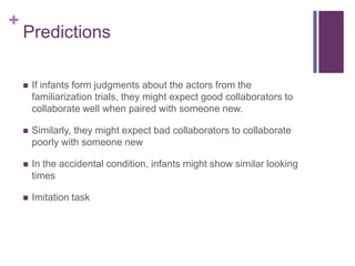 +
    Predictions

       If infants form judgments about the actors from the
        familiarization trials, they might expect good collaborators to
        collaborate well when paired with someone new.

       Similarly, they might expect bad collaborators to collaborate
        poorly with someone new

       In the accidental condition, infants might show similar looking
        times

       Imitation task
 