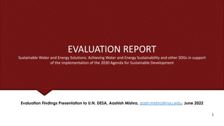 EVALUATION REPORT
Sustainable Water and Energy Solutions: Achieving Water and Energy Sustainability and other SDGs in support
of the implementation of the 2030 Agenda for Sustainable Development
Evaluation Findings Presentation to U.N. DESA, Aashish Mishra, aash.mishra@nyu.edu, June 2022
1
 