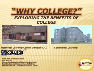 “WHY COLLEGE?”
EXPLORING THE BENEFITS OF
COLLEGE
Used with permission from
Eric Neutuch
Manhattan Educational Opportunity Center
Coordinator, Strategic College Initiatives
Project Director, College Connections Project
Northeast Learning Center, Danielson, CT Community Learning
Center, Willimantic, CT
 