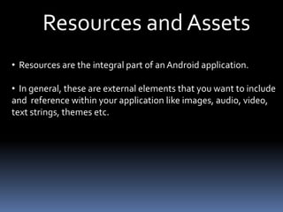 Resources and Assets
• Resources are the integral part of an Android application.
• In general, these are external elements that you want to include
and reference within your application like images, audio, video,
text strings, themes etc.
 