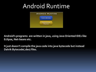 Android Runtime
Android’s programs are written in java, using Java Oriented IDEs like
Eclipse, Net-beans etc.
It just doesn’t compile the java code into java bytecode but instead
Dalvik Bytecode(.dex) files.
 