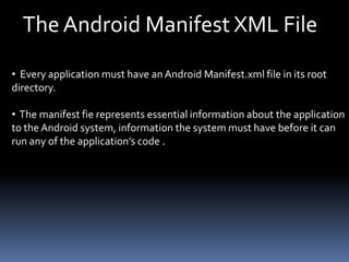 The Android Manifest XML File
• Every application must have anAndroid Manifest.xml file in its root
directory.
• The manifest fie represents essential information about the application
to the Android system, information the system must have before it can
run any of the application’s code .
 