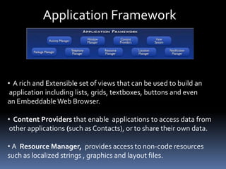 Application Framework
• A rich and Extensible set of views that can be used to build an
application including lists, grids, textboxes, buttons and even
an Embeddable Web Browser.
• Content Providers that enable applications to access data from
other applications (such as Contacts), or to share their own data.
• A Resource Manager, provides access to non-code resources
such as localized strings , graphics and layout files.
 
