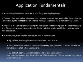 Application Fundamentals
• Android’s applications are written in Java Programming Language.
• The complied java code – along with any data and resource files required by the application
is bundled by the aap tool into an Android Package, an archive file is marked by .apk suffix.
• The File is the vehicle for distributing the application and installing it on mobile devices ; its
the file users download to their devices. All the code in a single .apk file is considered to be
one application.
• In many ways, each Android application lives in its own world :
 By Default, every application runs in its own Linux Process.
 Each process has its ownVirtual machine (VM), so application code runs in isolation
from the code of all other applications.
 By Default, each application is assigned a unique Linux user Id
Permissions are set so that the application’s files are visible only to that user, only to the
application itself.
 