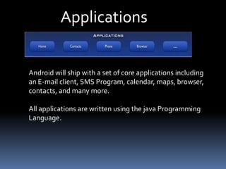 Applications
Android will ship with a set of core applications including
an E-mail client, SMS Program, calendar, maps, browser,
contacts, and many more.
All applications are written using the java Programming
Language.
 