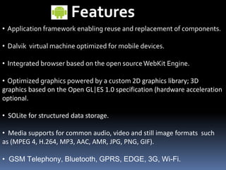 Features
• Application framework enabling reuse and replacement of components.
• Dalvik virtual machine optimized for mobile devices.
• Integrated browser based on the open sourceWebKit Engine.
• Optimized graphics powered by a custom 2D graphics library; 3D
graphics based on the Open GL|ES 1.0 specification (hardware acceleration
optional.
• SOLite for structured data storage.
• Media supports for common audio, video and still image formats such
as (MPEG 4, H.264, MP3, AAC, AMR, JPG, PNG, GIF).
• GSM Telephony, Bluetooth, GPRS, EDGE, 3G, Wi-Fi.
 