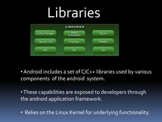 Libraries
•Android includes a set of C/C++ libraries used by various
components of the android system.
•These capabilities are exposed to developers through
the android application framework.
• Relies on the Linux Kernel for underlying functionality.
 