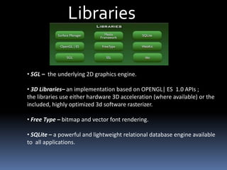 Libraries
• SGL – the underlying 2D graphics engine.
• 3D Libraries– an implementation based on OPENGL| ES 1.0 APIs ;
the libraries use either hardware 3D acceleration (where available) or the
included, highly optimized 3d software rasterizer.
• Free Type – bitmap and vector font rendering.
• SQLite – a powerful and lightweight relational database engine available
to all applications.
 