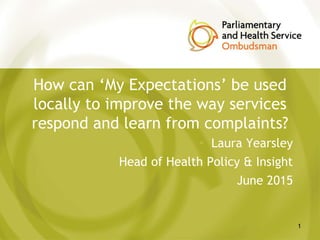 How can ‘My Expectations’ be used
locally to improve the way services
respond and learn from complaints?
• Laura Yearsley
• Head of Health Policy & Insight
• June 2015
1
 
