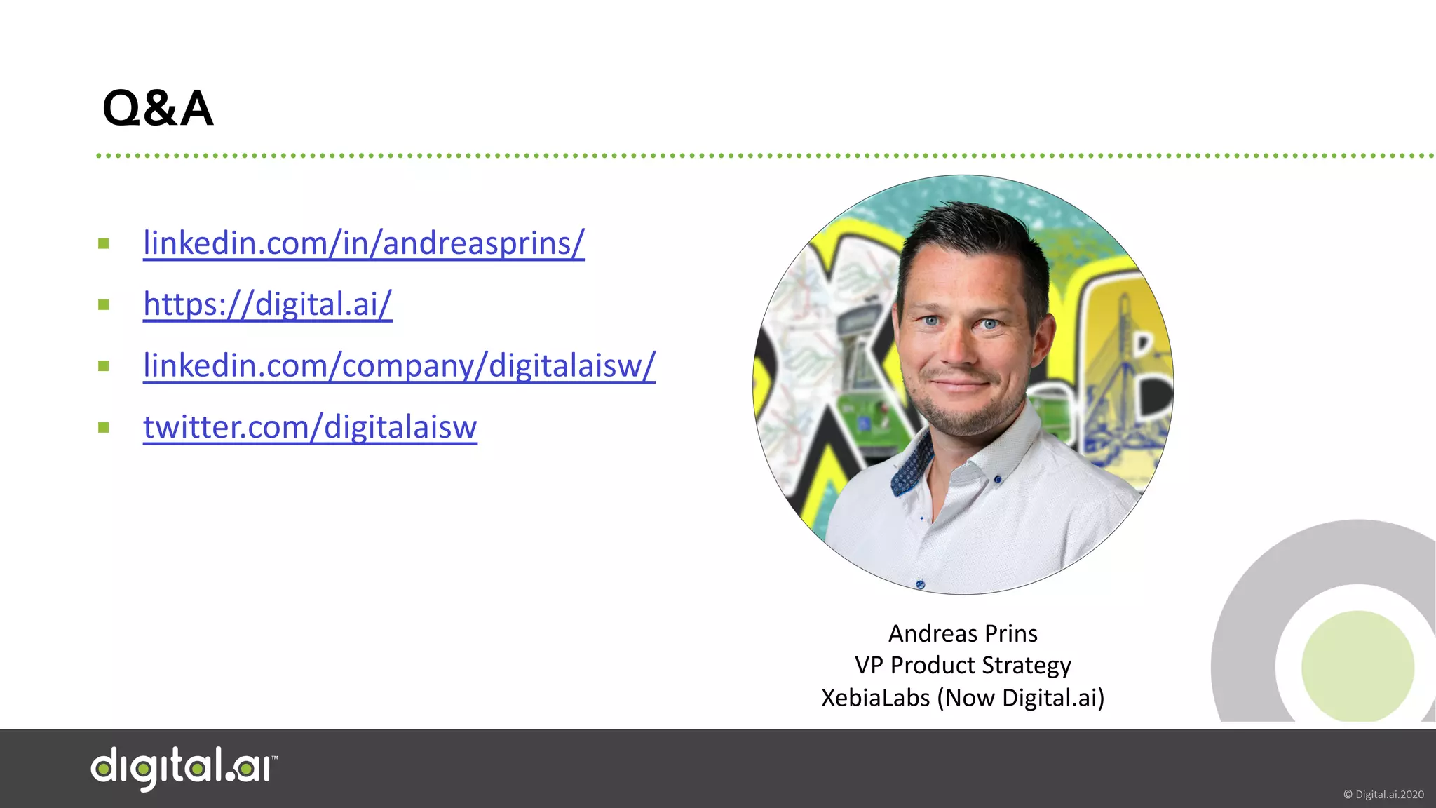 © Digital.ai.2020
Q&A
▪ linkedin.com/in/andreasprins/
▪ https://digital.ai/
▪ linkedin.com/company/digitalaisw/
▪ twitter.com/digitalaisw
Andreas Prins
VP Product Strategy
XebiaLabs (Now Digital.ai)
 
