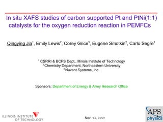 In situ XAFS studies of carbon supported Pt and PtNi(1:1)
 catalysts for the oxygen reduction reaction in PEMFCs


Qingying Jia1, Emily Lewis2, Corey Grice3, Eugene Smotkin2, Carlo Segre1


               1
                   CSRRI & BCPS Dept., Illinois Institute of Technology
                    2
                      Chemistry Department, Northeastern University
                                 3
                                   Nuvant Systems, Inc.



             Sponsors: Department of Energy & Army Research Office




                                              Nov. ૧૩, ૨૦૦૯
 