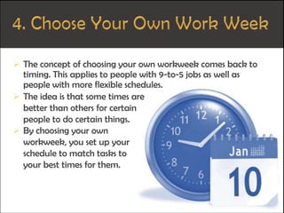  The concept of choosing your own workweek comes back to
timing. This applies to people with 9-to-5 jobs as well as
people with more flexible schedules.
 The idea is that some times are
better than others for certain
people to do certain things.
 By choosing your own
workweek, you set up your
schedule to match tasks to
your best times for them.
 