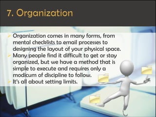  Organization comes in many forms, from
mental checklists to email processes to
designing the layout of your physical space.
 Many people find it difficult to get or stay
organized, but we have a method that is
simple to execute and requires only a
modicum of discipline to follow.
 It’s all about setting limits.
 