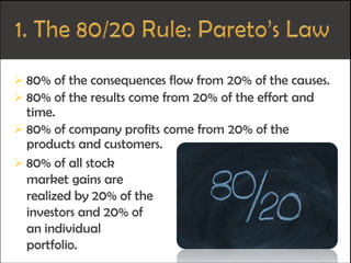  80% of the consequences flow from 20% of the causes.
 80% of the results come from 20% of the effort and
time.
 80% of company profits come from 20% of the
products and customers.
 80% of all stock
market gains are
realized by 20% of the
investors and 20% of
an individual
portfolio.
 