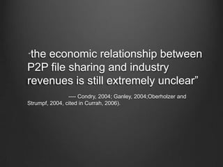      “the economic relationship between P2P file sharing and industry revenues is still extremely unclear”                                                           ,[object Object],                                ---- Condry, 2004; Ganley, 2004;Oberholzer and Strumpf, 2004, cited in Currah, 2006). ,[object Object]