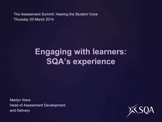 Engaging with learners:
SQA’s experience
The Assessment Summit: Hearing the Student Voice
Thursday 20 March 2014
Martyn Ware
Head of Assessment Development
and Delivery
 