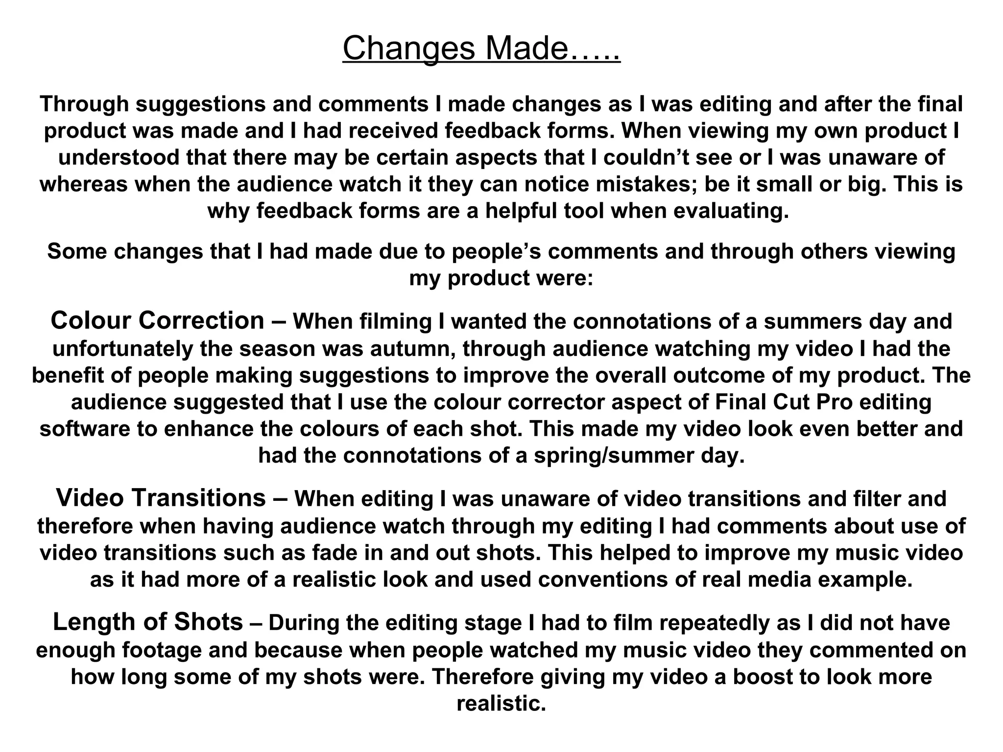 Changes Made….. Through suggestions and comments I made changes as I was editing and after the final product was made and I had received feedback forms. When viewing my own product I understood that there may be certain aspects that I couldn’t see or I was unaware of whereas when the audience watch it they can notice mistakes; be it small or big. This is why feedback forms are a helpful tool when evaluating.  Some changes that I had made due to people’s comments and through others viewing my product were: Colour Correction –  When filming I wanted the connotations of a summers day and unfortunately the season was autumn, through audience watching my video I had the benefit of people making suggestions to improve the overall outcome of my product. The audience suggested that I use the colour corrector aspect of Final Cut Pro editing software to enhance the colours of each shot. This made my video look even better and had the connotations of a spring/summer day. Video Transitions –  When editing I was unaware of video transitions and filter and therefore when having audience watch through my editing I had comments about use of video transitions such as fade in and out shots. This helped to improve my music video as it had more of a realistic look and used conventions of real media example. Length of Shots  – During the editing stage I had to film repeatedly as I did not have enough footage and because when people watched my music video they commented on how long some of my shots were. Therefore giving my video a boost to look more realistic. 
