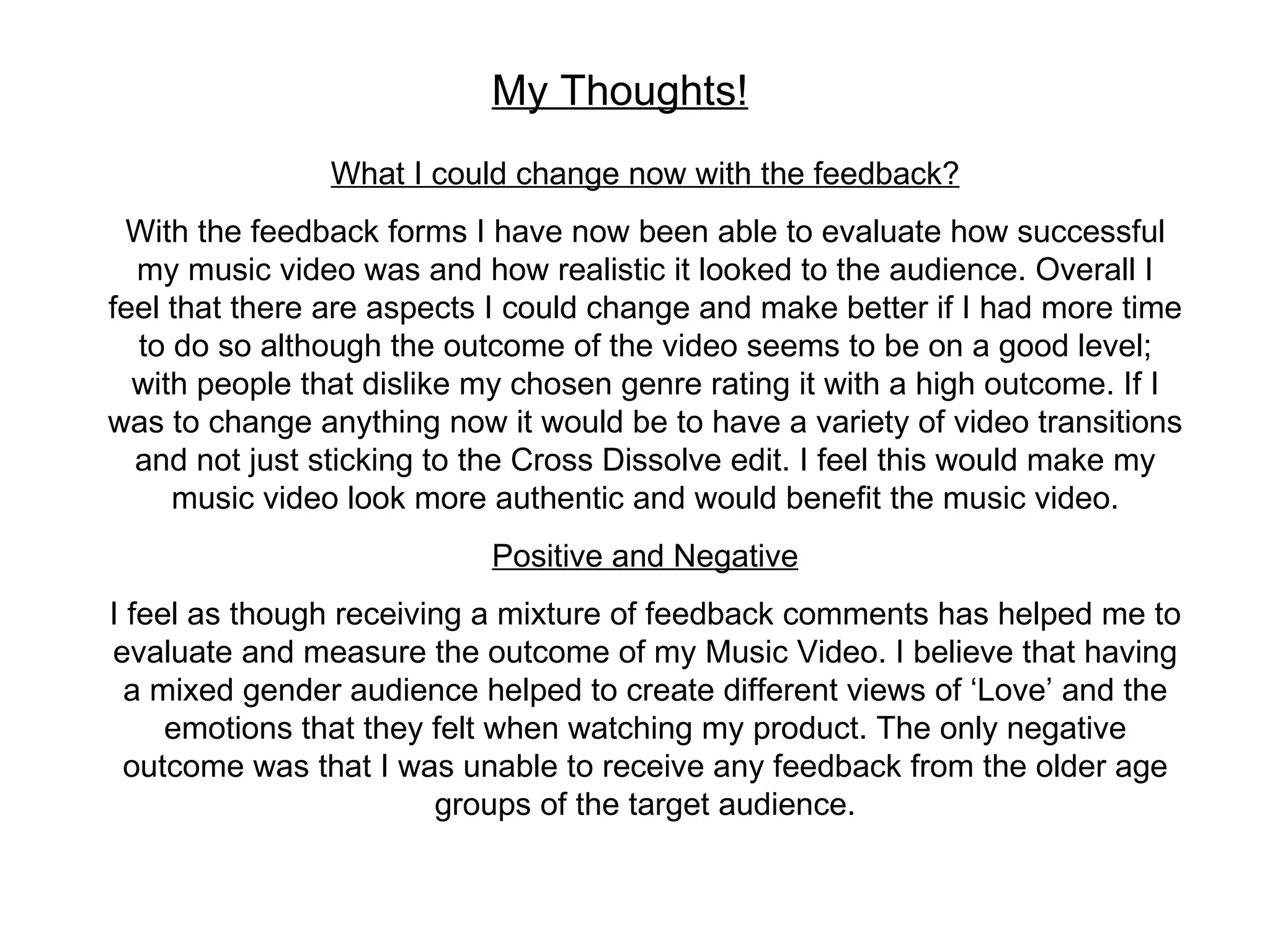 My Thoughts! What I could change now with the feedback? With the feedback forms I have now been able to evaluate how successful my music video was and how realistic it looked to the audience. Overall I feel that there are aspects I could change and make better if I had more time to do so although the outcome of the video seems to be on a good level; with people that dislike my chosen genre rating it with a high outcome. If I was to change anything now it would be to have a variety of video transitions and not just sticking to the Cross Dissolve edit. I feel this would make my music video look more authentic and would benefit the music video. Positive and Negative I feel as though receiving a mixture of feedback comments has helped me to evaluate and measure the outcome of my Music Video. I believe that having a mixed gender audience helped to create different views of ‘Love’ and the emotions that they felt when watching my product. The only negative outcome was that I was unable to receive any feedback from the older age groups of the target audience. 