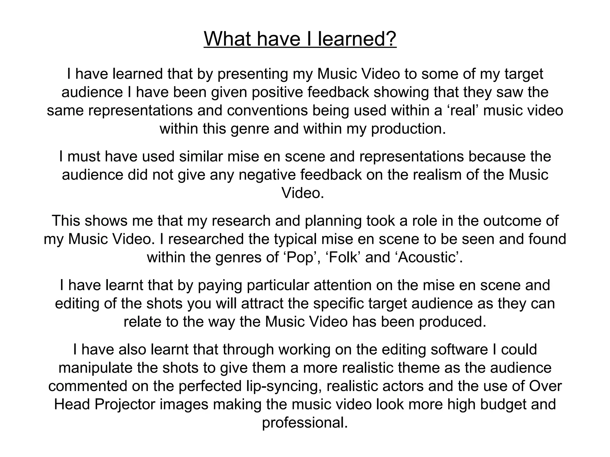 What have I learned? I have learned that by presenting my Music Video to some of my target audience I have been given positive feedback showing that they saw the same representations and conventions being used within a ‘real’ music video within this genre and within my production.  I must have used similar mise en scene and representations because the audience did not give any negative feedback on the realism of the Music Video.  This shows me that my research and planning took a role in the outcome of my Music Video. I researched the typical mise en scene to be seen and found within the genres of ‘Pop’, ‘Folk’ and ‘Acoustic’. I have learnt that by paying particular attention on the mise en scene and editing of the shots you will attract the specific target audience as they can relate to the way the Music Video has been produced. I have also learnt that through working on the editing software I could manipulate the shots to give them a more realistic theme as the audience commented on the perfected lip-syncing, realistic actors and the use of Over Head Projector images making the music video look more high budget and professional. 