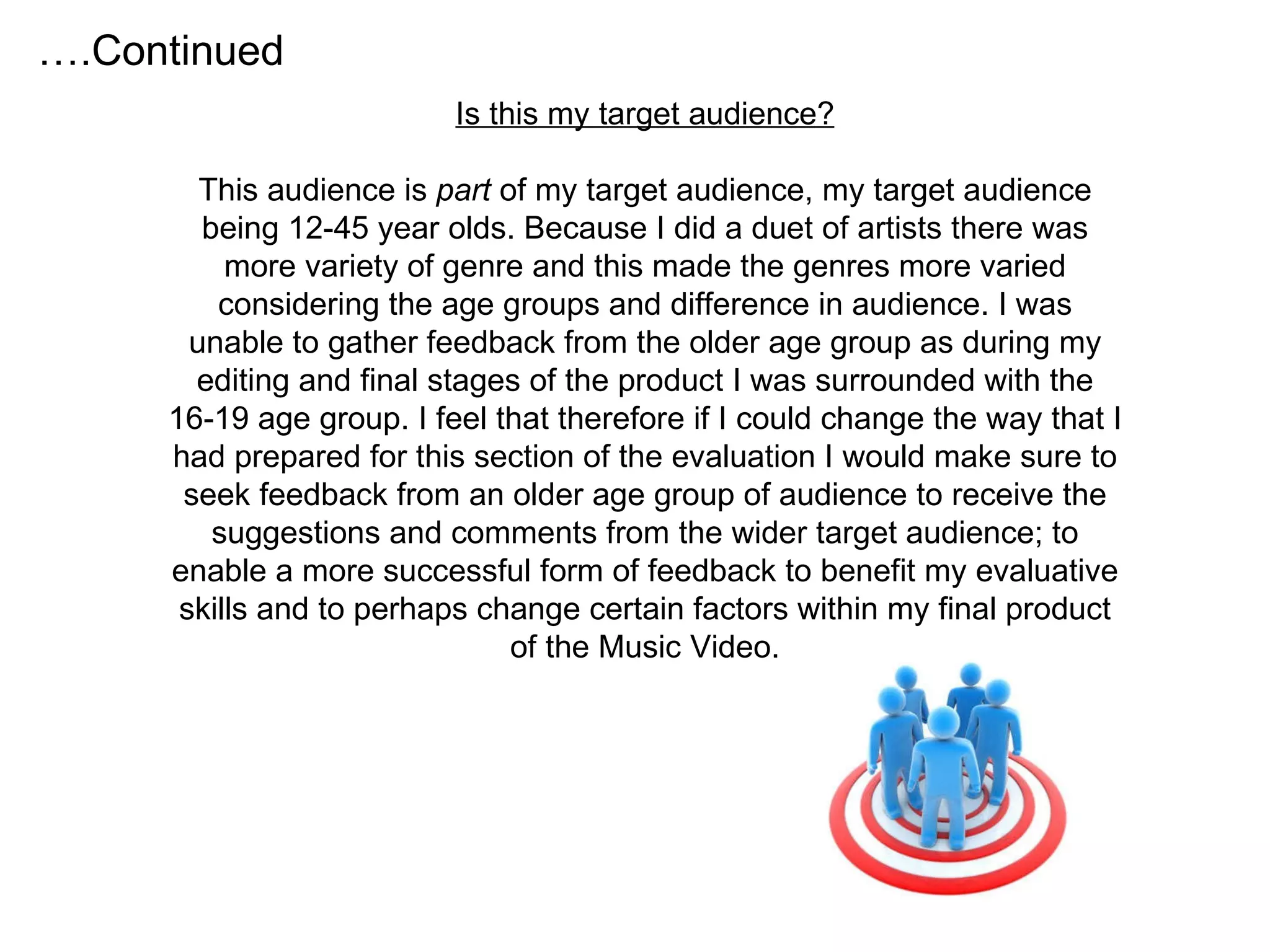 Is this my target audience? This audience is  part  of my target audience, my target audience being 12-45 year olds. Because I did a duet of artists there was more variety of genre and this made the genres more varied considering the age groups and difference in audience. I was unable to gather feedback from the older age group as during my editing and final stages of the product I was surrounded with the 16-19 age group. I feel that therefore if I could change the way that I had prepared for this section of the evaluation I would make sure to seek feedback from an older age group of audience to receive the suggestions and comments from the wider target audience; to enable a more successful form of feedback to benefit my evaluative skills and to perhaps change certain factors within my final product of the Music Video. … .Continued 